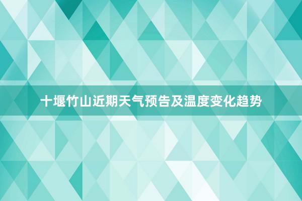 十堰竹山近期天气预告及温度变化趋势