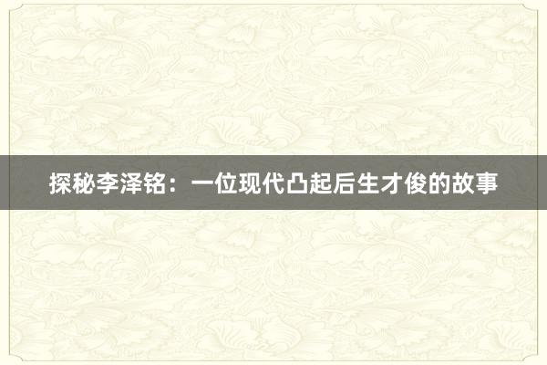 探秘李泽铭：一位现代凸起后生才俊的故事