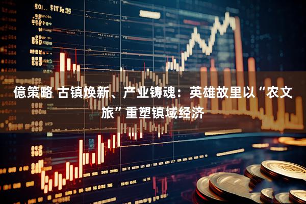 億策略 古镇焕新、产业铸魂：英雄故里以“农文旅”重塑镇域经济