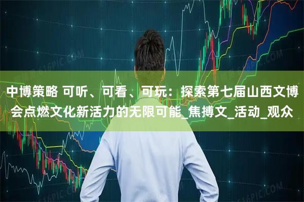 中博策略 可听、可看、可玩：探索第七届山西文博会点燃文化新活力的无限可能_焦搏文_活动_观众