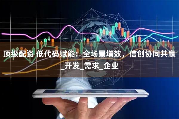 顶级配资 低代码赋能：全场景增效，信创协同共赢_开发_需求_企业