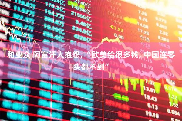 和业众 阿富汗人抱怨, “欧美给很多钱, 中国连零头都不到”