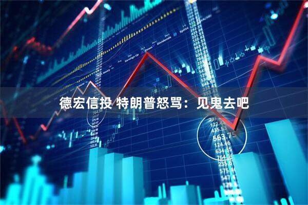 德宏信投 特朗普怒骂：见鬼去吧