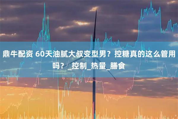 鼎牛配资 60天油腻大叔变型男？控糖真的这么管用吗？_控制_热量_膳食