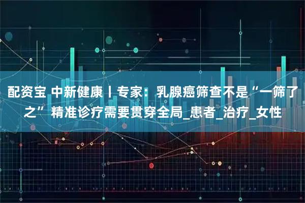 配资宝 中新健康丨专家：乳腺癌筛查不是“一筛了之” 精准诊疗需要贯穿全局_患者_治疗_女性