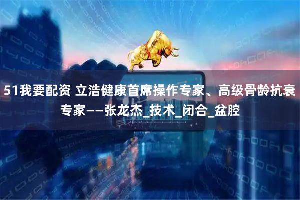 51我要配资 立浩健康首席操作专家、高级骨龄抗衰专家——张龙杰_技术_闭合_盆腔