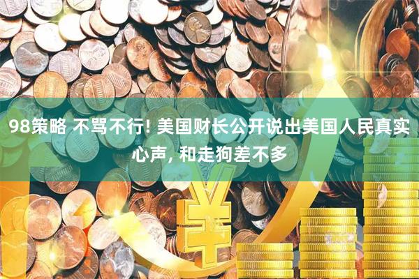 98策略 不骂不行! 美国财长公开说出美国人民真实心声, 和走狗差不多