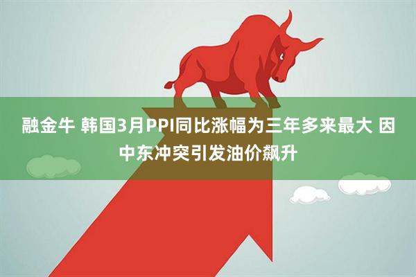 融金牛 韩国3月PPI同比涨幅为三年多来最大 因中东冲突引发油价飙升