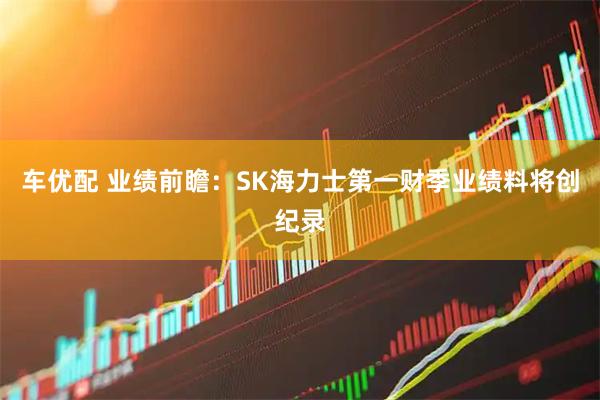 车优配 业绩前瞻：SK海力士第一财季业绩料将创纪录