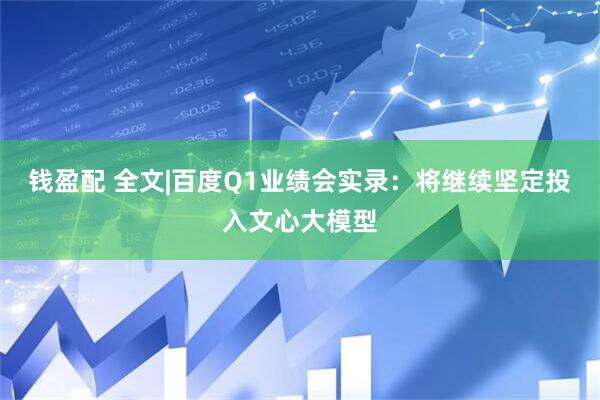 钱盈配 全文|百度Q1业绩会实录：将继续坚定投入文心大模型